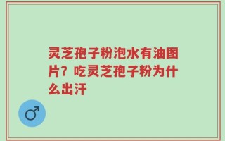 灵芝孢子粉泡水有油图片？吃灵芝孢子粉为什么出汗