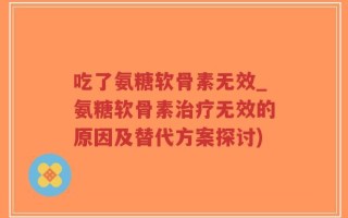 吃了氨糖软骨素无效_氨糖软骨素治疗无效的原因及替代方案探讨)