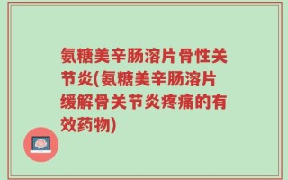 氨糖美辛肠溶片骨性关节炎(氨糖美辛肠溶片缓解骨关节炎疼痛的有效药物)