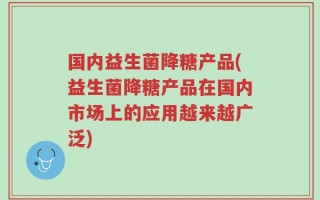 国内益生菌降糖产品(益生菌降糖产品在国内市场上的应用越来越广泛)