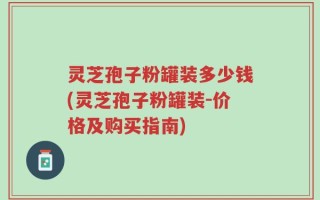 灵芝孢子粉罐装多少钱(灵芝孢子粉罐装-价格及购买指南)