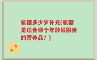氨糖多少岁补充(氨糖是适合哪个年龄层服用的营养品？)