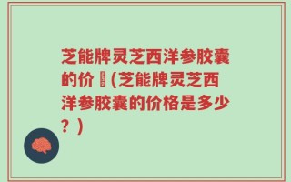芝能牌灵芝西洋参胶囊的价挌(芝能牌灵芝西洋参胶囊的价格是多少？)
