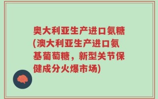 奥大利亚生产进口氨糖(澳大利亚生产进口氨基葡萄糖，新型关节保健成分火爆市场)