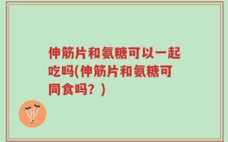 伸筋片和氨糖可以一起吃吗(伸筋片和氨糖可同食吗？)