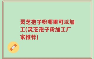 灵芝孢子粉哪里可以加工(灵芝孢子粉加工厂家推荐)