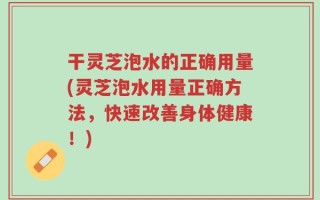 干灵芝泡水的正确用量(灵芝泡水用量正确方法，快速改善身体健康！)