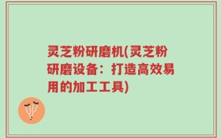 灵芝粉研磨机(灵芝粉研磨设备：打造高效易用的加工工具)