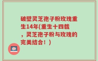 破壁灵芝孢子粉玫瑰重生14年(重生十四载，灵芝孢子粉与玫瑰的完美结合！)