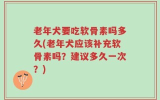 老年犬要吃软骨素吗多久(老年犬应该补充软骨素吗？建议多久一次？)