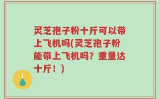 灵芝孢子粉十斤可以带上飞机吗(灵芝孢子粉能带上飞机吗？重量达十斤！)