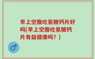 早上空腹吃氨糖钙片好吗(早上空腹吃氨糖钙片有益健康吗？)