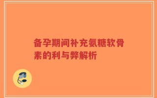 备孕期间补充氨糖软骨素的利与弊解析