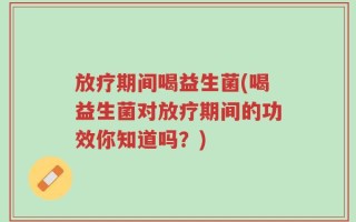 放疗期间喝益生菌(喝益生菌对放疗期间的功效你知道吗？)