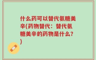 什么药可以替代氨糖美辛(药物替代：替代氨糖美辛的药物是什么？)