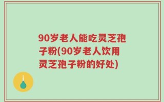 90岁老人能吃灵芝孢子粉(90岁老人饮用灵芝孢子粉的好处)