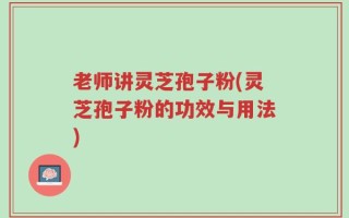 老师讲灵芝孢子粉(灵芝孢子粉的功效与用法)