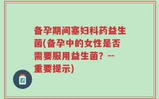 备孕期间塞妇科药益生菌(备孕中的女性是否需要服用益生菌？--重要提示)