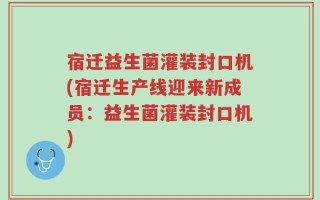 宿迁益生菌灌装封口机(宿迁生产线迎来新成员：益生菌灌装封口机)