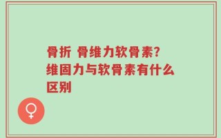 骨折 骨维力软骨素？维固力与软骨素有什么区别