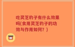 吃灵芝豹子有什么效果吗(食用灵芝豹子的功效与作用如何？)