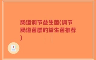 肠道调节益生菌(调节肠道菌群的益生菌推荐)