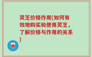 灵芝价格作用(如何有效地购买和使用灵芝，了解价格与作用的关系)
