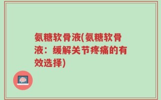氨糖软骨液(氨糖软骨液：缓解关节疼痛的有效选择)
