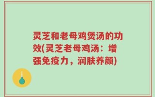 灵芝和老母鸡煲汤的功效(灵芝老母鸡汤：增强免疫力，润肤养颜)
