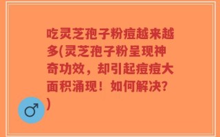 吃灵芝孢子粉痘越来越多(灵芝孢子粉呈现神奇功效，却引起痘痘大面积涌现！如何解决？)