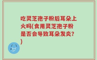 吃灵芝孢子粉后耳朵上火吗(食用灵芝孢子粉是否会导致耳朵发炎？)