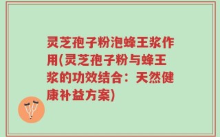 灵芝孢子粉泡蜂王浆作用(灵芝孢子粉与蜂王浆的功效结合：天然健康补益方案)