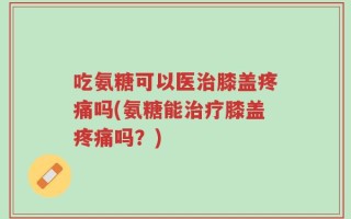 吃氨糖可以医治膝盖疼痛吗(氨糖能治疗膝盖疼痛吗？)