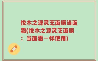 悦木之源灵芝面膜当面霜(悦木之源灵芝面膜：当面霜一样使用)