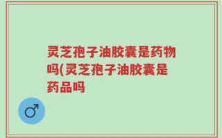 灵芝孢子油胶囊是药物吗(灵芝孢子油胶囊是药品吗