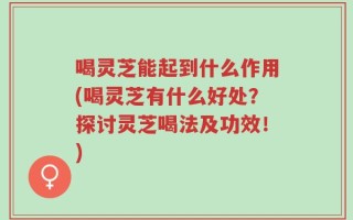 喝灵芝能起到什么作用(喝灵芝有什么好处？探讨灵芝喝法及功效！)