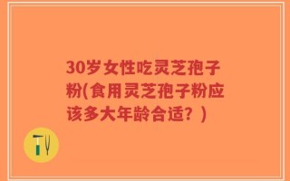30岁女性吃灵芝孢子粉(食用灵芝孢子粉应该多大年龄合适？)