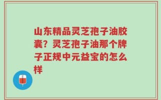 山东精品灵芝孢子油胶囊？灵芝孢子油那个牌子正规中元益宝的怎么样