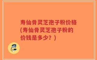 寿仙骨灵芝孢子粉价格(寿仙骨灵芝孢子粉的价钱是多少？)