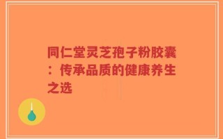 同仁堂灵芝孢子粉胶囊：传承品质的健康养生之选