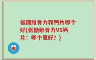 氨糖维骨力和钙片哪个好(氨糖维骨力VS钙片：哪个更好？)