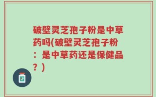 破壁灵芝孢子粉是中草药吗(破壁灵芝孢子粉：是中草药还是保健品？)