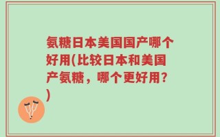 氨糖日本美国国产哪个好用(比较日本和美国产氨糖，哪个更好用？)