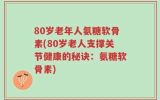 80岁老年人氨糖软骨素(80岁老人支撑关节健康的秘诀：氨糖软骨素)