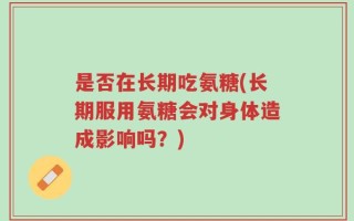 是否在长期吃氨糖(长期服用氨糖会对身体造成影响吗？)