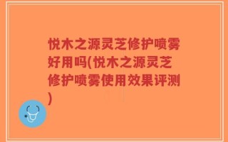 悦木之源灵芝修护喷雾好用吗(悦木之源灵芝修护喷雾使用效果评测)