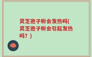 灵芝孢子粉会发热吗(灵芝孢子粉会引起发热吗？)