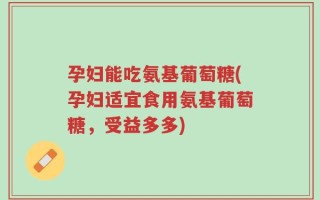 孕妇能吃氨基葡萄糖(孕妇适宜食用氨基葡萄糖，受益多多)
