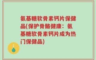 氨基糖软骨素钙片保健品(保护骨骼健康：氨基糖软骨素钙片成为热门保健品)