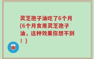 灵芝孢子油吃了6个月(6个月食用灵芝孢子油，这种效果你想不到！)